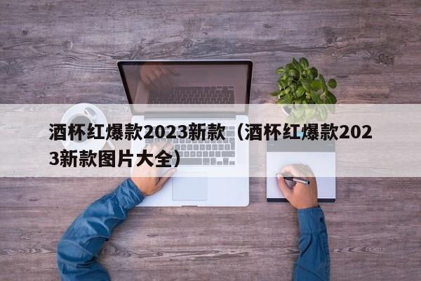 酒杯红爆款2023新款（酒杯红爆款2023新款图片大全）