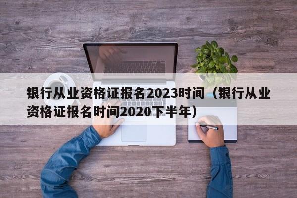 银行从业资格证报名2023时间（银行从业资格证报名时间2020下半年）