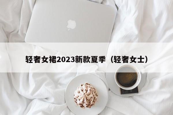 轻奢女裙2023新款夏季（轻奢女士）