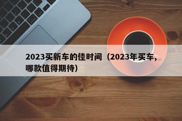 2023买新车的佳时间（2023年买车,哪款值得期待）