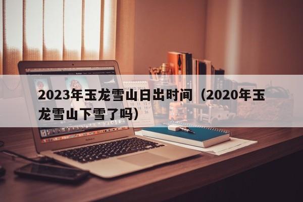 2023年玉龙雪山日出时间（2020年玉龙雪山下雪了吗）