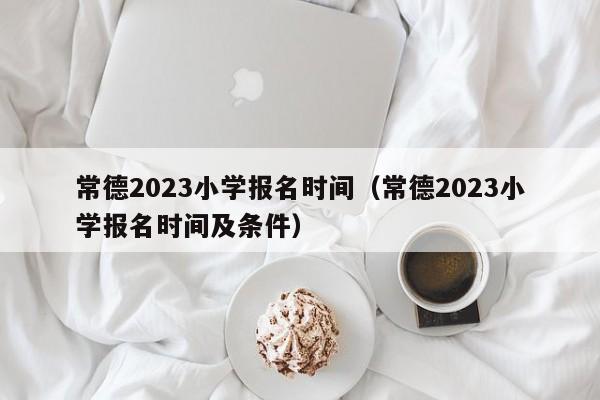 常德2023小学报名时间（常德2023小学报名时间及条件）