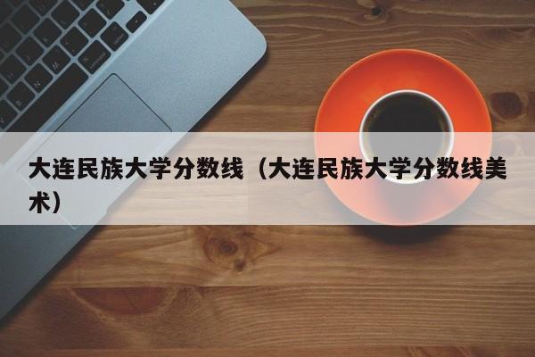 大连民族大学分数线（大连民族大学分数线美术）