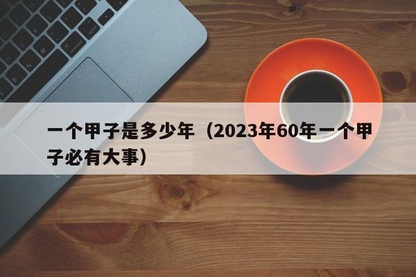 一个甲子是多少年（2023年60年一个甲子必有大事）