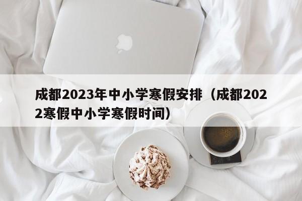 成都2023年中小学寒假安排（成都2022寒假中小学寒假时间）